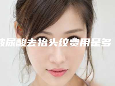 玻尿酸去抬头纹费用是多少呢（玻尿酸去抬头纹要多少钱）