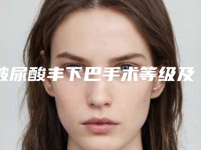 玻尿酸丰下巴手术等级及优势[玻尿酸丰下巴需要多少钱]