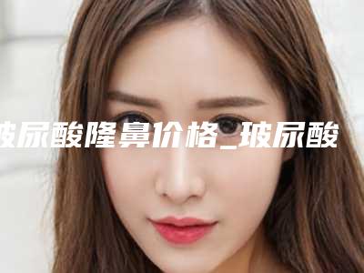 玻尿酸隆鼻价格_玻尿酸隆鼻大概需要多少钱?