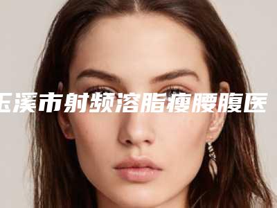 玉溪市射频溶脂瘦腰腹医生排行前十位名气不小-玉溪市射频溶脂瘦腰腹医生
