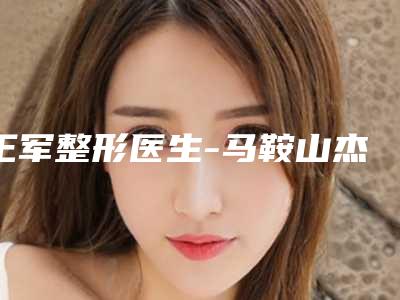 王军整形医生-马鞍山杰明嘉医疗美容整形诊所王军医师让整形更有保障
