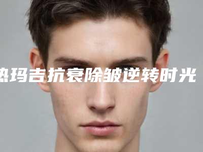 热玛吉抗衰除皱逆转时光，定格青春