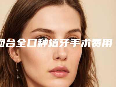 烟台全口种植牙手术费用多少钱一次