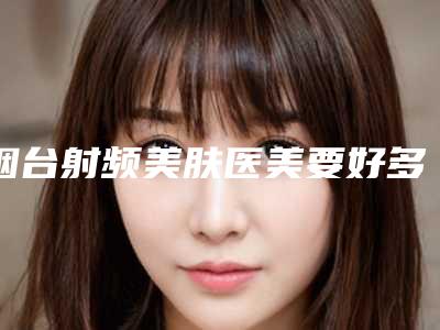 烟台射频美肤医美要好多钱(烟台美神医疗美容价格表)