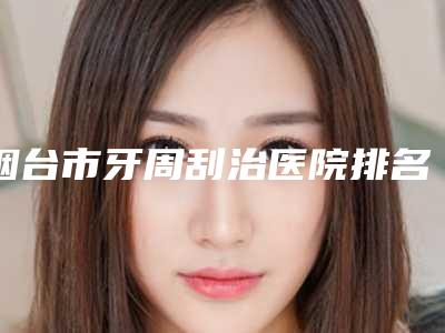 烟台市牙周刮治医院排名榜有名的权威的（烟台白鸽美口腔诊所谁的技术更好）