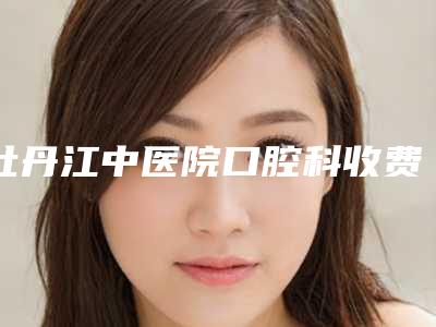 牡丹江中医院口腔科收费明细新版出炉-附矫正门牙案例