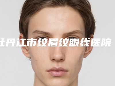 牡丹江市纹眉纹眼线医院综合实力前十名排名榜推荐-牡丹江市纹眉纹眼线整形医院