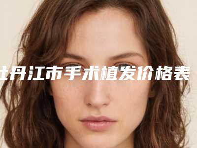 牡丹江市手术植发价格表参考价-牡丹江市手术植发费用大约一共多少