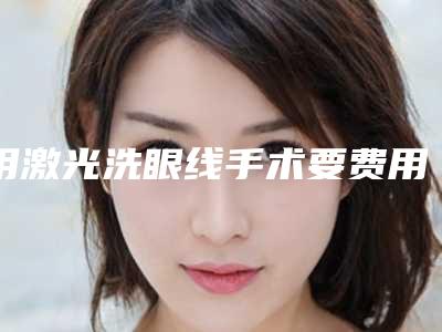 用激光洗眼线手术要费用大致是多少(用激光洗眼线贵不贵大概多少钱)