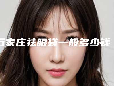 石家庄祛眼袋一般多少钱(石家庄割眼袋最好的整形医院)