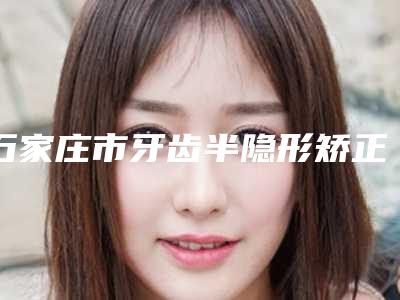 石家庄市牙齿半隐形矫正医院排行前三的名单曝光(石家庄市牙齿半隐形矫正口腔医院遍布北上广)