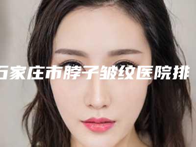 石家庄市脖子皱纹医院排名前十名出炉-石家庄王历整形医疗美容整形价格超实惠