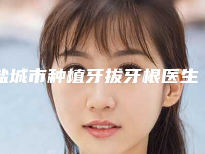 盐城市种植牙拔牙根医生在榜清单前十强实时更新-盐城市种植牙拔牙根口腔医生