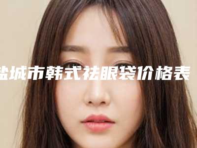 盐城市韩式祛眼袋价格表人气出炉-盐城市韩式祛眼袋价格多少钱会反弹吗