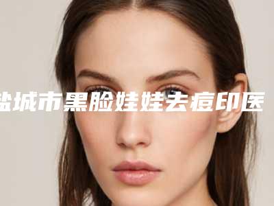 盐城市黑脸娃娃去痘印医生上榜清单一键GET-盐城市董帆整形医生