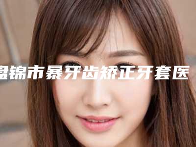 盘锦市暴牙齿矫正牙套医生排名前十强人气推荐-盘锦市​张涛口腔医生