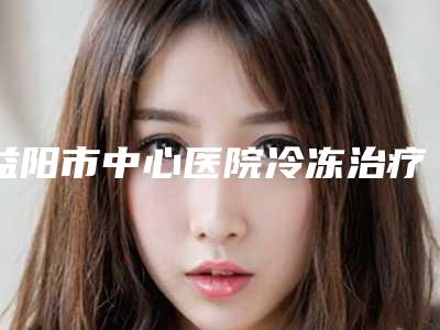 益阳市中心医院冷冻治疗脱发术究竟能持续多久