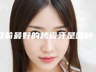 目前最好的烤瓷牙是哪种哪里做烤瓷牙好