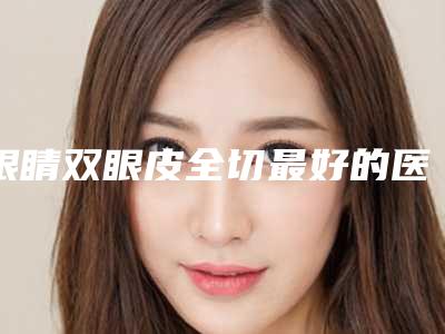 眼睛双眼皮全切最好的医生王全国:眼睛双眼皮全切医生前50名专家推荐