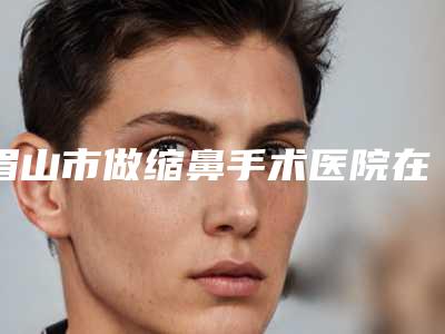 眉山市做缩鼻手术医院在榜名单TOP10强强榜产生(眉山市做缩鼻手术整形医院)