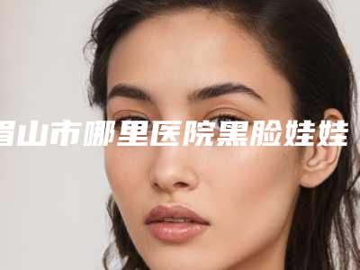 眉山市哪里医院黑脸娃娃激光祛斑好(眉山悦美美容整形门诊部脱颖而出)