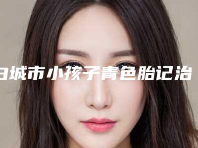 白城市小孩子青色胎记治疗医生上榜清单前十名综合横评-王丽丽医生实力UP