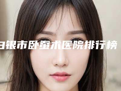 白银市卧蚕术医院排行榜前十名名单评出（白银医疗美容诊所稳居榜首）