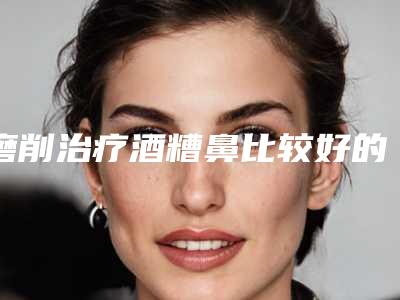 磨削治疗酒糟鼻比较好的医生盐城市(陈燕医生为您塑造好身材)