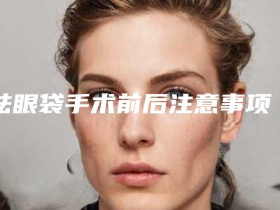祛眼袋手术前后注意事项有哪些（去眼袋手术后注意事项有哪些）