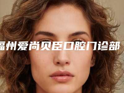 福州爱尚贝臣口腔门诊部有限公司台江门诊部价格表(费用)2025版新趋势出炉-进口玻璃离zi充填手术价位多少钱呢