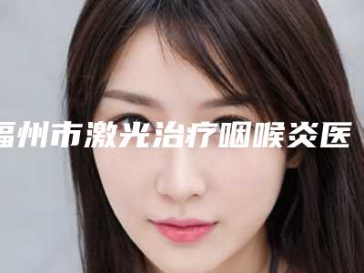 福州市激光治疗咽喉炎医院排名前九知名医院均上榜（福州市美贝尔医疗美容门诊部口碑没得挑）