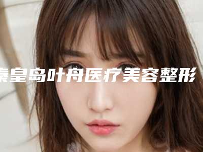秦皇岛叶舟医疗美容整形医院,秦皇岛伊馥丽医疗美容各方技术和审美在线PK