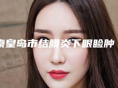 秦皇岛市结膜炎下眼睑肿收费明细已上线,请查收(2025年均价为:6382元)