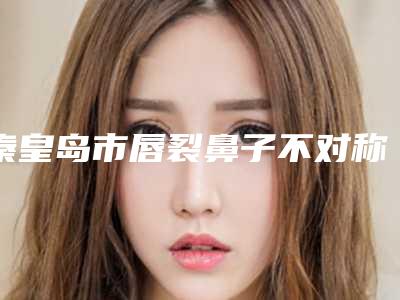 秦皇岛市唇裂鼻子不对称治疗医院哪家比较好(秦皇岛市第一医院医疗烧伤科排名靠前的医生名单)