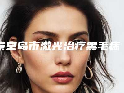 秦皇岛市激光治疗黑毛痣医院在榜清单红榜出炉-秦皇岛市激光治疗黑毛痣整形医院