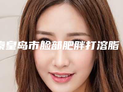 秦皇岛市脸部肥胖打溶脂针医生口碑排名十强推荐榜单一览-秦皇岛市脸部肥胖打溶脂针整形医生