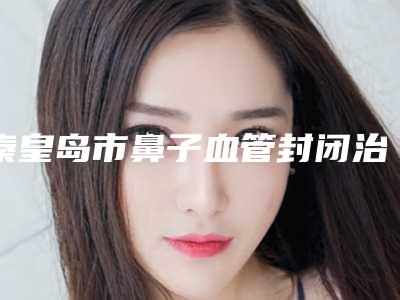 秦皇岛市鼻子血管封闭治疗医院排行top10女生必看名单推荐（秦皇岛沛森整形外科解锁榜一）