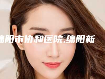 绵阳市协和医院,绵阳新生植发医疗美容诊所哪位专家更厉害