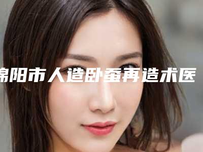 绵阳市人造卧蚕再造术医生排行十强排名名单-苏东坡医生技术实力更好