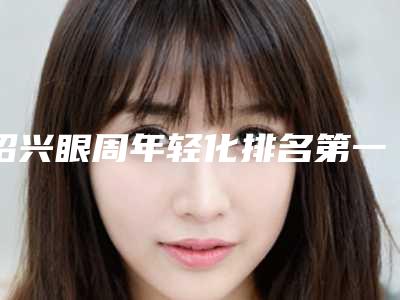绍兴眼周年轻化排名第一公立医院是哪家,绍兴市人民医院医疗美容科机构业内数一数二