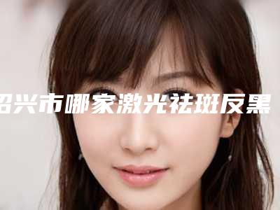 绍兴市哪家激光祛斑反黑处理医院哪家技术比较好-激光祛斑反黑处理方法与费用