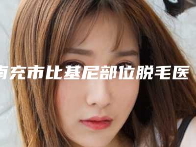 南充市比基尼部位脱毛医院排名前十-南充川北医学院美容科审美技术在线_