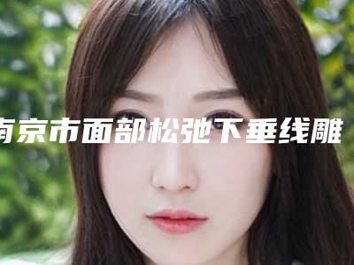 南京市面部松弛下垂线雕提升医院在榜名单前十都有哪几家-南京悦享美医疗美容诊所人气口碑实力汇总