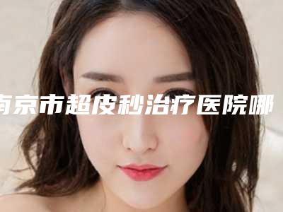 南京市超皮秒治疗医院哪儿好(南京极妍医疗美容诊所是权威专家上榜)