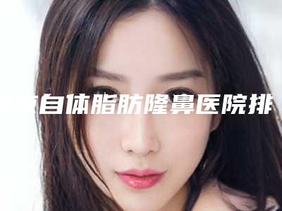 南京自体脂肪隆鼻医院排名前十推荐表!南京中美医疗美容医院老用户强力安利