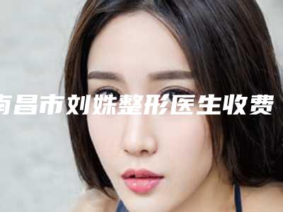 南昌市刘姝整形医生收费标准2025出示