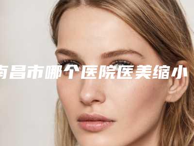 南昌市哪个医院医美缩小鼻翼好(南昌市医美缩小鼻翼医院上榜名单前十名是哪几家)