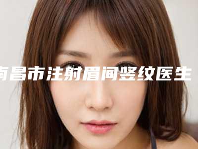 南昌市注射眉间竖纹医生排行榜最新整理-易军学医生选择不亏