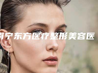 南宁东方医疗整形美容医院与广西医科大一附院整形美容科公立私立口碑大PK