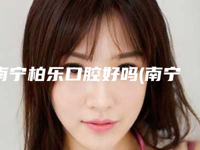 南宁柏乐口腔好吗(南宁柏乐口腔是私人的吧)